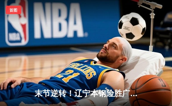 末节逆转！辽宁本钢险胜广东华南虎，CBA半决赛上演窒息攻防