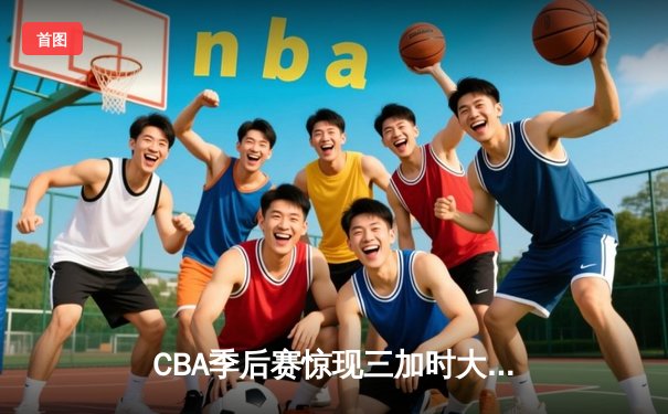CBA季后赛惊现三加时大战 辽宁本钢险胜广东宏远夺赛点