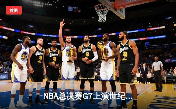 NBA总决赛G7上演世纪逆转！掘金三分雨浇灭热火夺冠梦