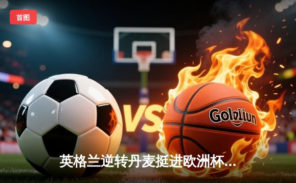 英格兰逆转丹麦挺进欧洲杯决赛，凯恩加时制胜点球引爆温布利