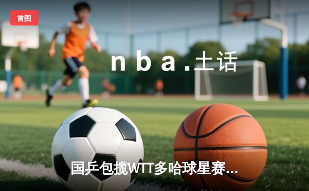 国乒包揽WTT多哈球星赛五项冠军 王楚钦单日三冠创历史