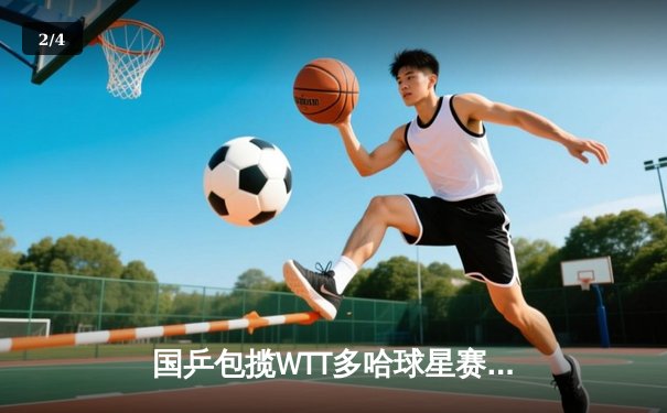 国乒包揽WTT多哈球星赛五项冠军 王楚钦单日三冠创历史 - 2