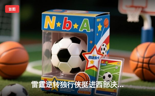 雷霆逆转独行侠挺进西部决赛，亚历山大34分率队完成18分大翻盘