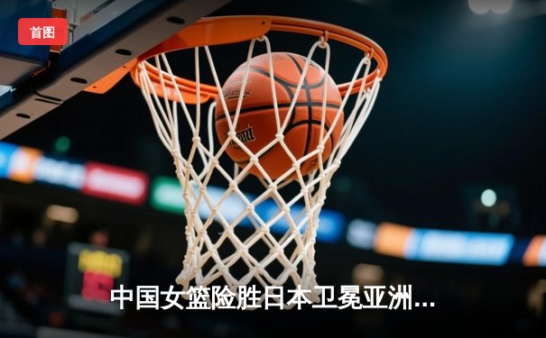 中国女篮险胜日本卫冕亚洲杯 韩旭23+15统治内线李梦关键三分定乾坤