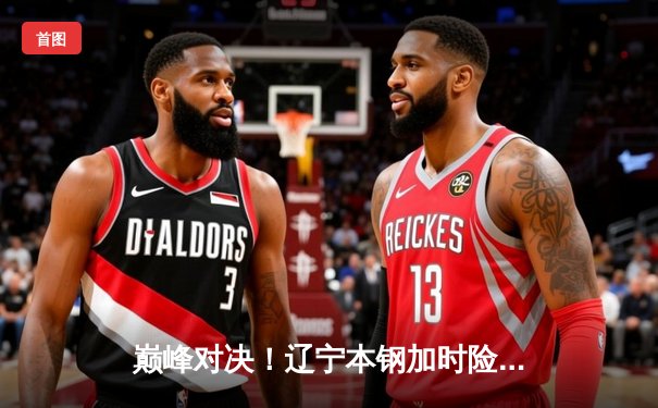 巅峰对决！辽宁本钢加时险胜广东华南虎，赵继伟33分导演逆转好戏