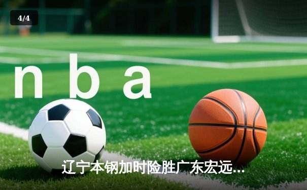 辽宁本钢加时险胜广东宏远 CBA半决赛上演史诗级对决 - 4