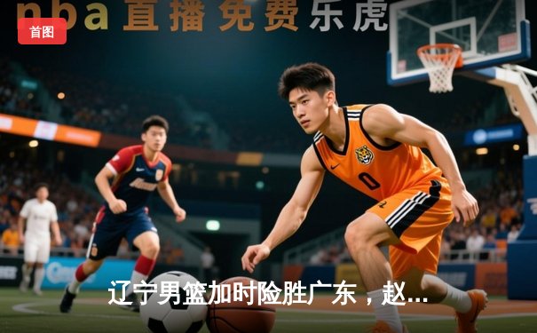 辽宁男篮加时险胜广东，赵继伟35分率队夺赛点