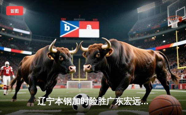 辽宁本钢加时险胜广东宏远，赵继伟33分导演逆转好戏