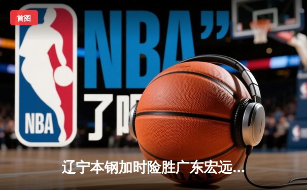 辽宁本钢加时险胜广东宏远 CBA半决赛上演史诗级对决