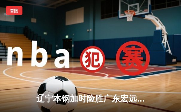 辽宁本钢加时险胜广东宏远 CBA半决赛上演史诗级对决