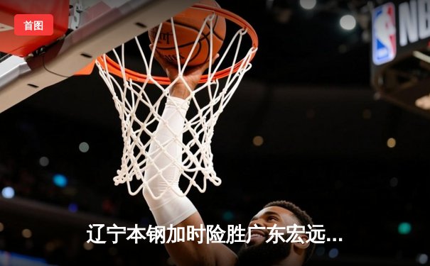 辽宁本钢加时险胜广东宏远 CBA半决赛上演史诗级对决